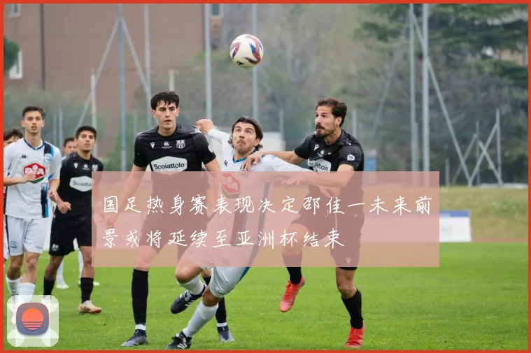 国足热身赛表现决定邵佳一未来前景或将延续至亚洲杯结束