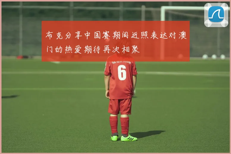 布克分享中国赛期间近照表达对澳门的热爱期待再次相聚