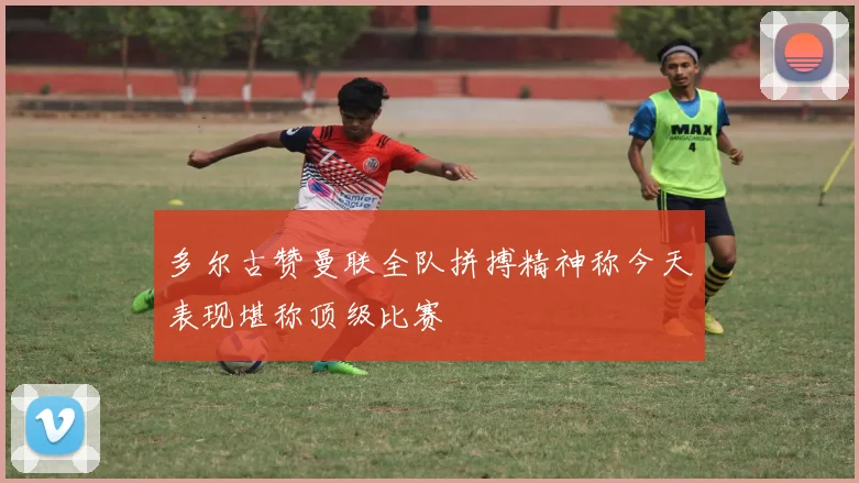 多尔古赞曼联全队拼搏精神称今天表现堪称顶级比赛