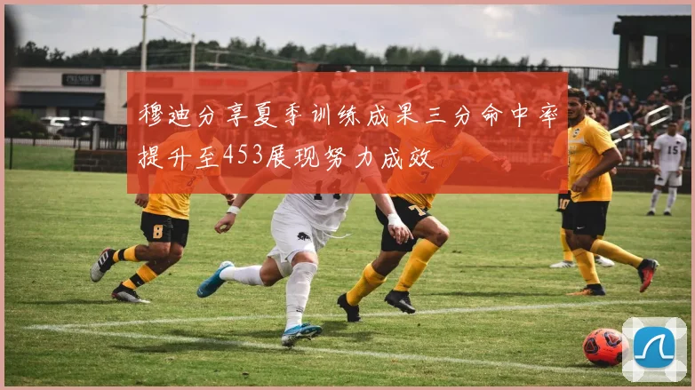 穆迪分享夏季训练成果三分命中率提升至453展现努力成效