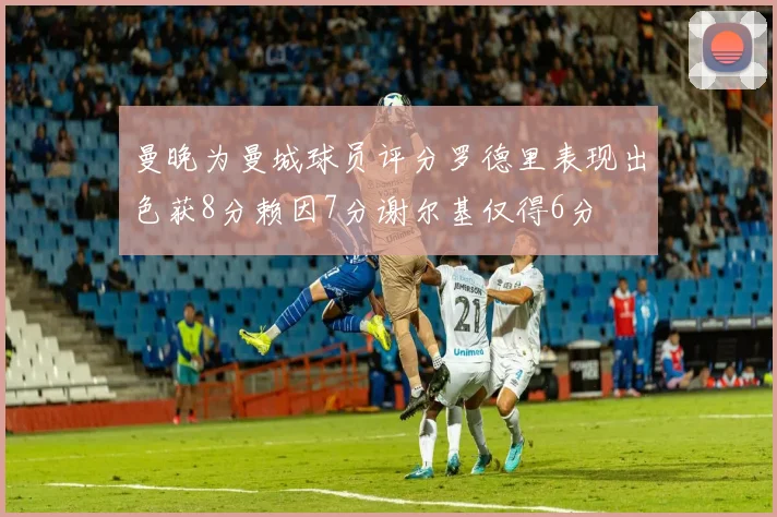 曼晚为曼城球员评分罗德里表现出色获8分赖因7分谢尔基仅得6分