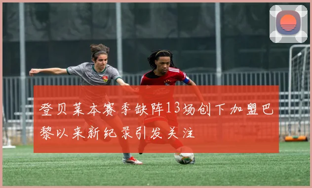 登贝莱本赛季缺阵13场创下加盟巴黎以来新纪录引发关注