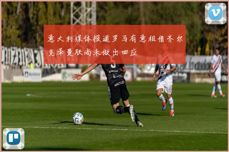 意大利媒体报道罗马有意租借齐尔克泽曼联尚未做出回应
