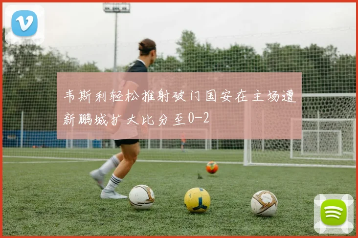 韦斯利轻松推射破门国安在主场遭新鹏城扩大比分至0-2