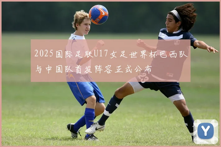 2025国际足联U17女足世界杯巴西队与中国队首发阵容正式公布