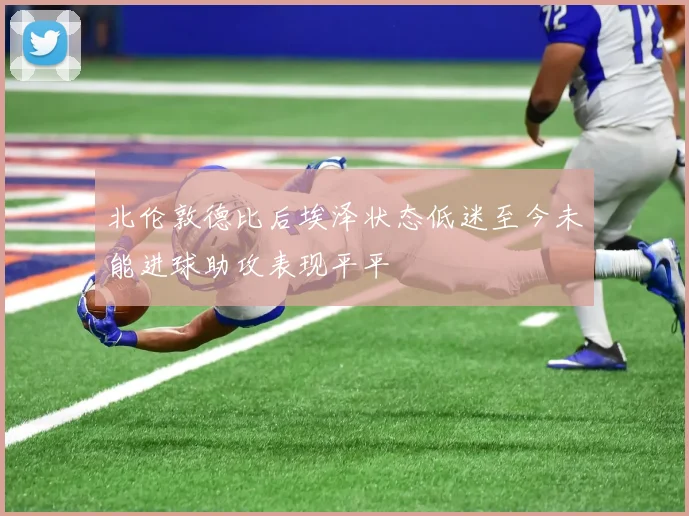 北伦敦德比后埃泽状态低迷至今未能进球助攻表现平平