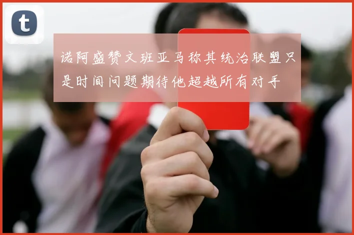 诺阿盛赞文班亚马称其统治联盟只是时间问题期待他超越所有对手