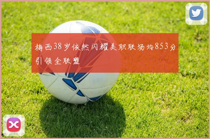 梅西38岁依然闪耀美职联场均853分引领全联盟