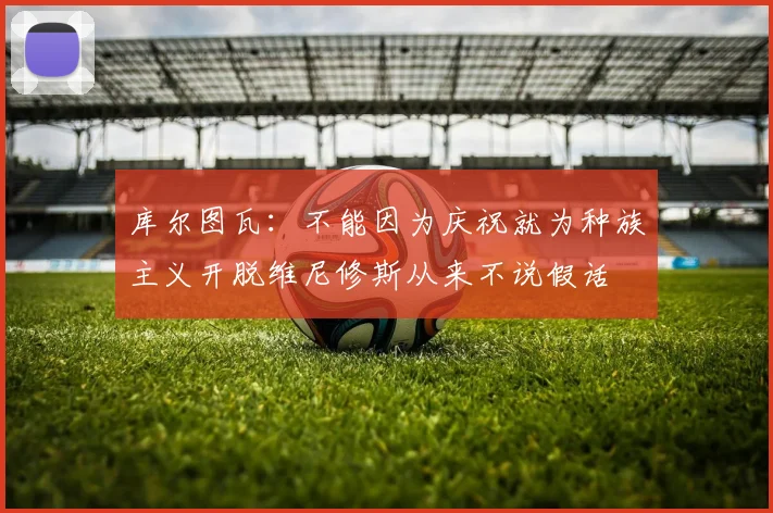 库尔图瓦：不能因为庆祝就为种族主义开脱维尼修斯从来不说假话