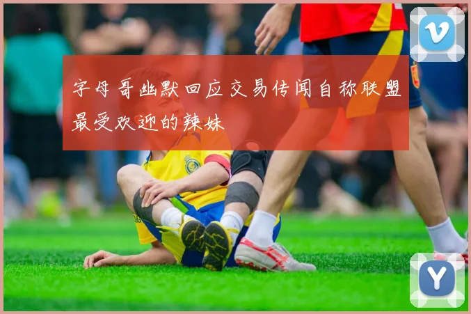 字母哥幽默回应交易传闻自称联盟最受欢迎的辣妹