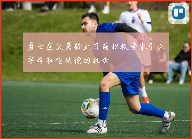 勇士在交易截止日前积极寻求引入字母和伦纳德的机会