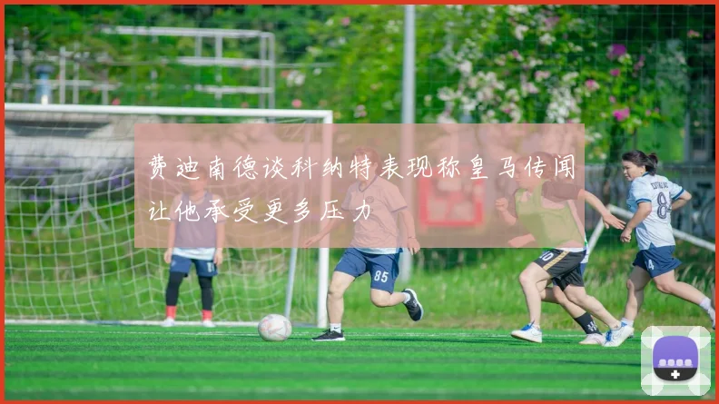 费迪南德谈科纳特表现称皇马传闻让他承受更多压力