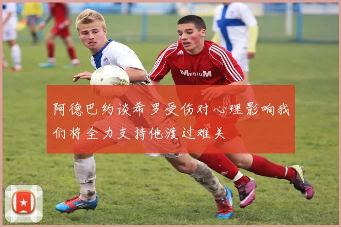 阿德巴约谈希罗受伤对心理影响我们将全力支持他渡过难关