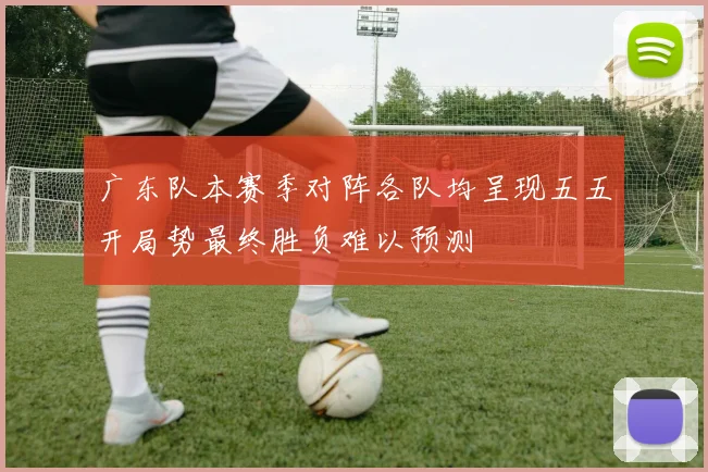 广东队本赛季对阵各队均呈现五五开局势最终胜负难以预测