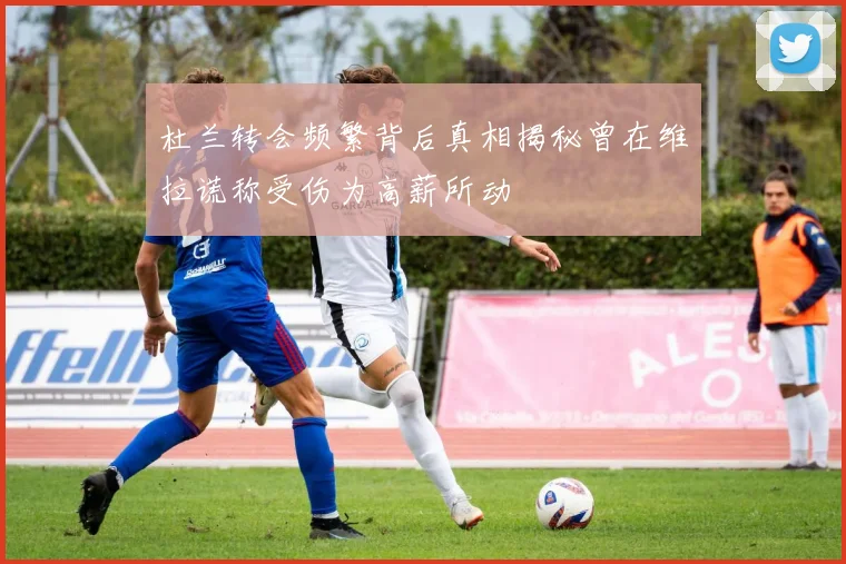 杜兰转会频繁背后真相揭秘曾在维拉谎称受伤为高薪所动