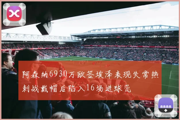 阿森纳6930万欧签埃泽表现失常热刺战戴帽后陷入16场进球荒