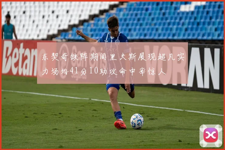 东契奇缺阵期间里夫斯展现超凡实力场均41分10助攻命中率惊人