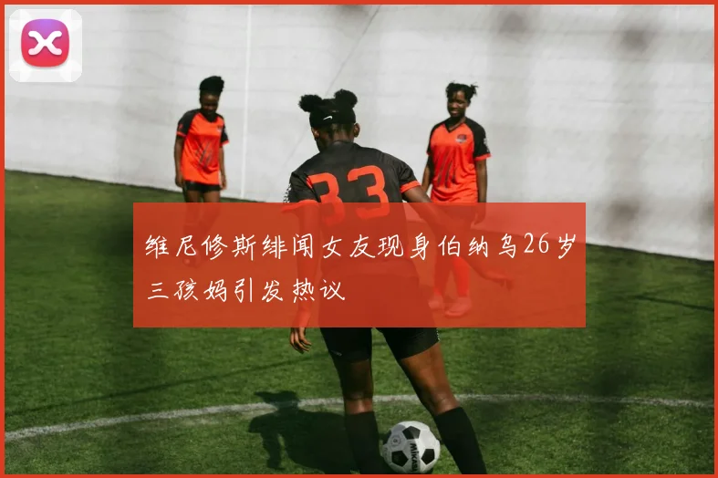 维尼修斯绯闻女友现身伯纳乌26岁三孩妈引发热议