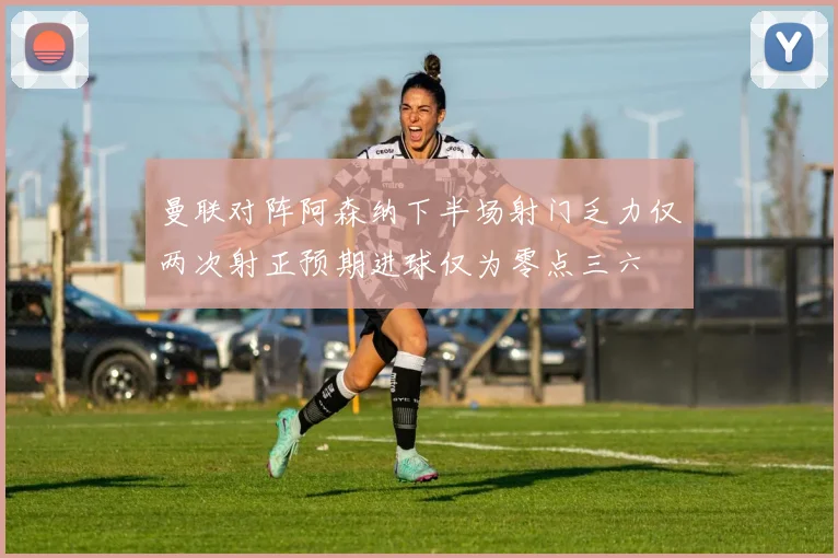 曼联对阵阿森纳下半场射门乏力仅两次射正预期进球仅为零点三六