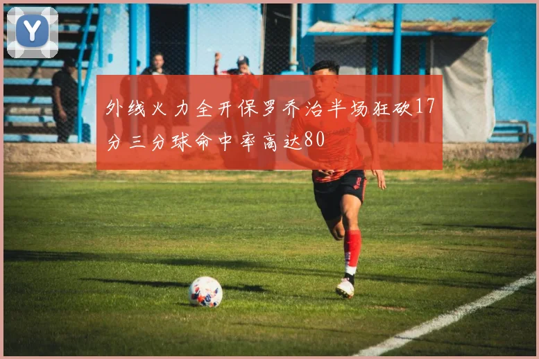 外线火力全开保罗乔治半场狂砍17分三分球命中率高达80