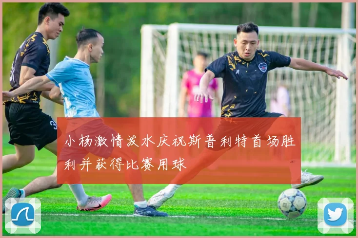 小杨激情泼水庆祝斯普利特首场胜利并获得比赛用球