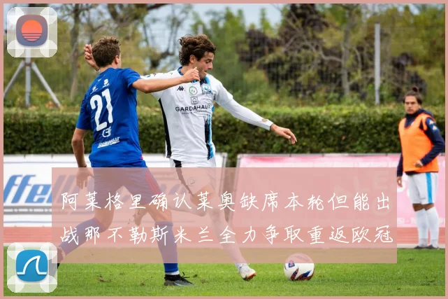 阿莱格里确认莱奥缺席本轮但能出战那不勒斯米兰全力争取重返欧冠资格