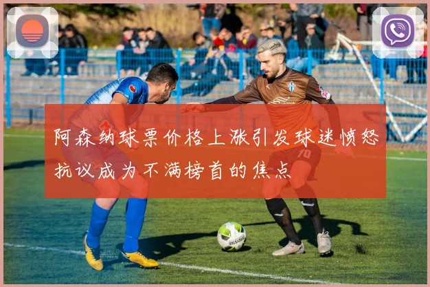 阿森纳球票价格上涨引发球迷愤怒抗议成为不满榜首的焦点