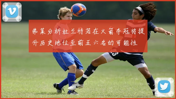 弗莱分析杜兰特若在火箭夺冠将提升历史地位至前五六名的可能性