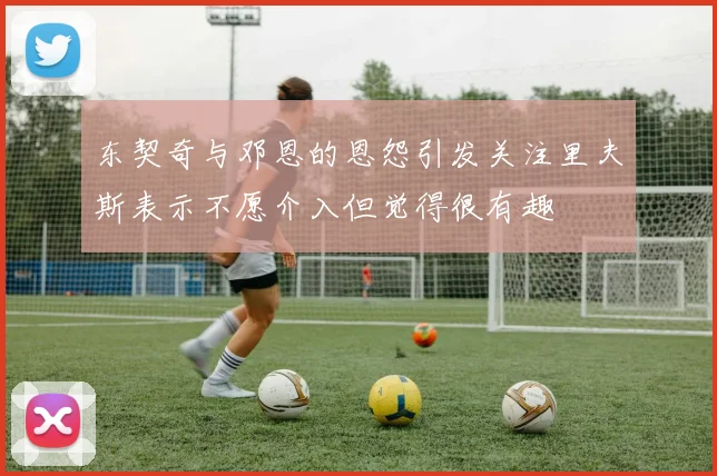 东契奇与邓恩的恩怨引发关注里夫斯表示不愿介入但觉得很有趣