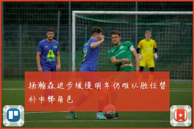 杨瀚森进步缓慢明年仍难以胜任替补中锋角色