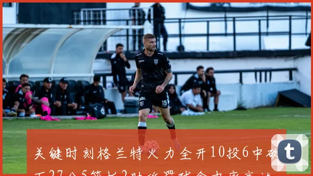 关键时刻格兰特火力全开10投6中砍下27分5篮板2助攻罚球命中率高达857