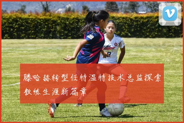 滕哈赫转型任特温特技术总监探索教练生涯新篇章