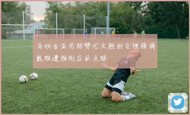马切吉亚尼称赞尤文胜利合理强调戴维遭推倒应获点球