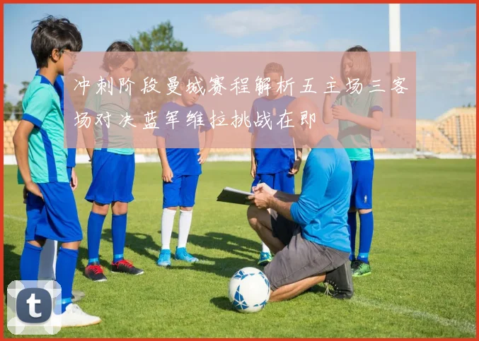 冲刺阶段曼城赛程解析五主场三客场对决蓝军维拉挑战在即