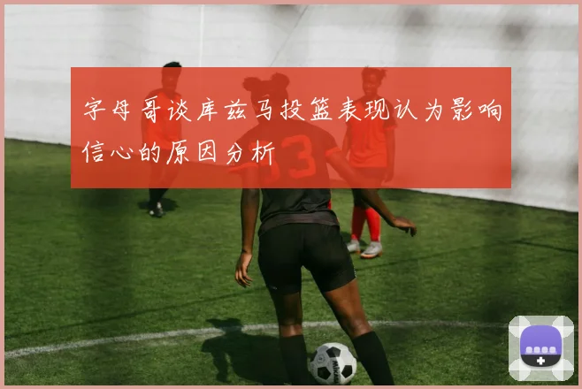 字母哥谈库兹马投篮表现认为影响信心的原因分析