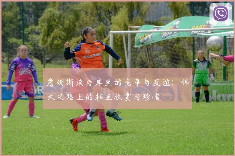 詹姆斯谈与库里的竞争与友谊：伟大之路上的相互欣赏与珍惜