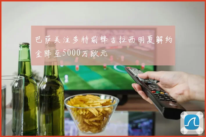 巴萨关注多特前锋吉拉西明夏解约金降至5000万欧元