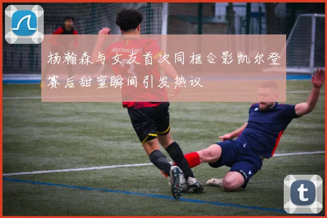 杨瀚森与女友首次同框合影凯尔登赛后甜蜜瞬间引发热议