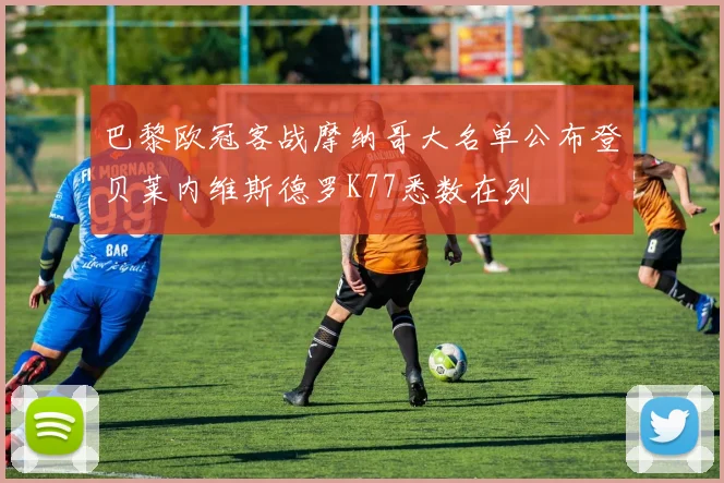 巴黎欧冠客战摩纳哥大名单公布登贝莱内维斯德罗K77悉数在列