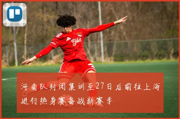 河南队封闭集训至27日后前往上海进行热身赛备战新赛季