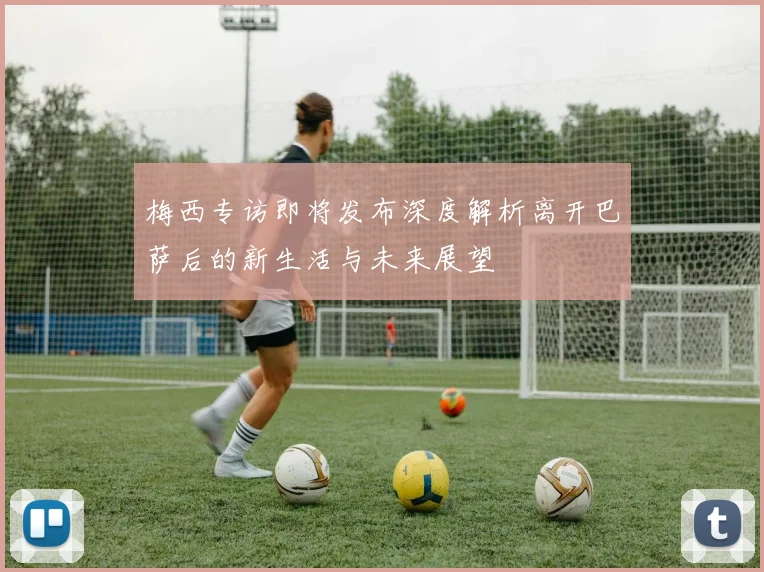 梅西专访即将发布深度解析离开巴萨后的新生活与未来展望